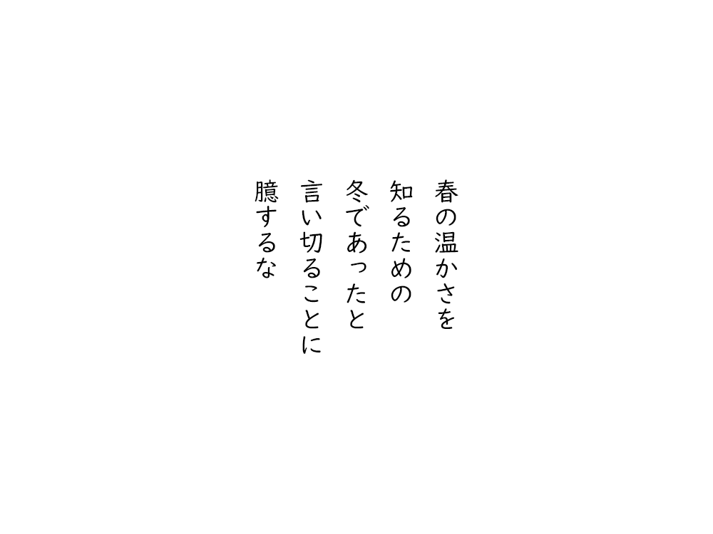 岩崎航の五行詩のテキスト画像。春の温かさを、知るための、冬であったと、言い切ることに、臆するな。