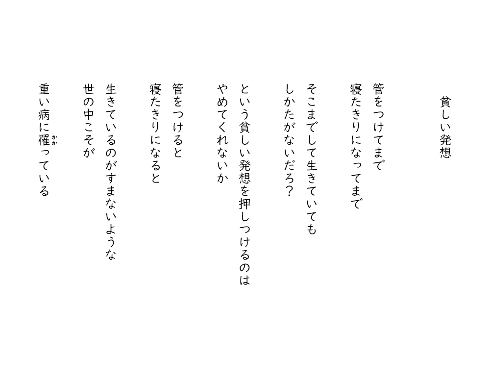 岩崎航の詩のテキスト画像。貧しい発想。くだをつけてまで、寝たきりになってまで、そこまでして生きていても、しかたないだろ？、という貧しい発想を押しつけるのは、やめてくれないか、くだをつけると、寝たきりになると、生きているのがすまないような、世の中こそが、重い病にかかっている。