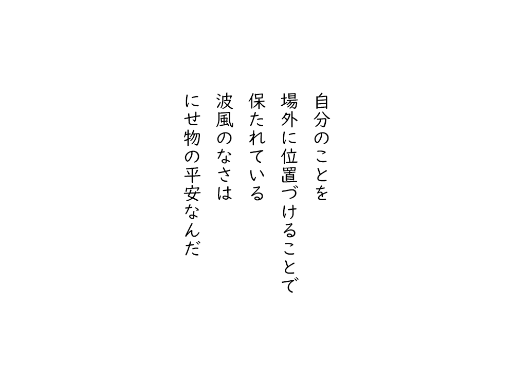 岩崎航の五行詩のテキスト画像。自分のことを、場外に位置づけることで、保たれている、波風のなさは、にせ物の平安なんだ。
