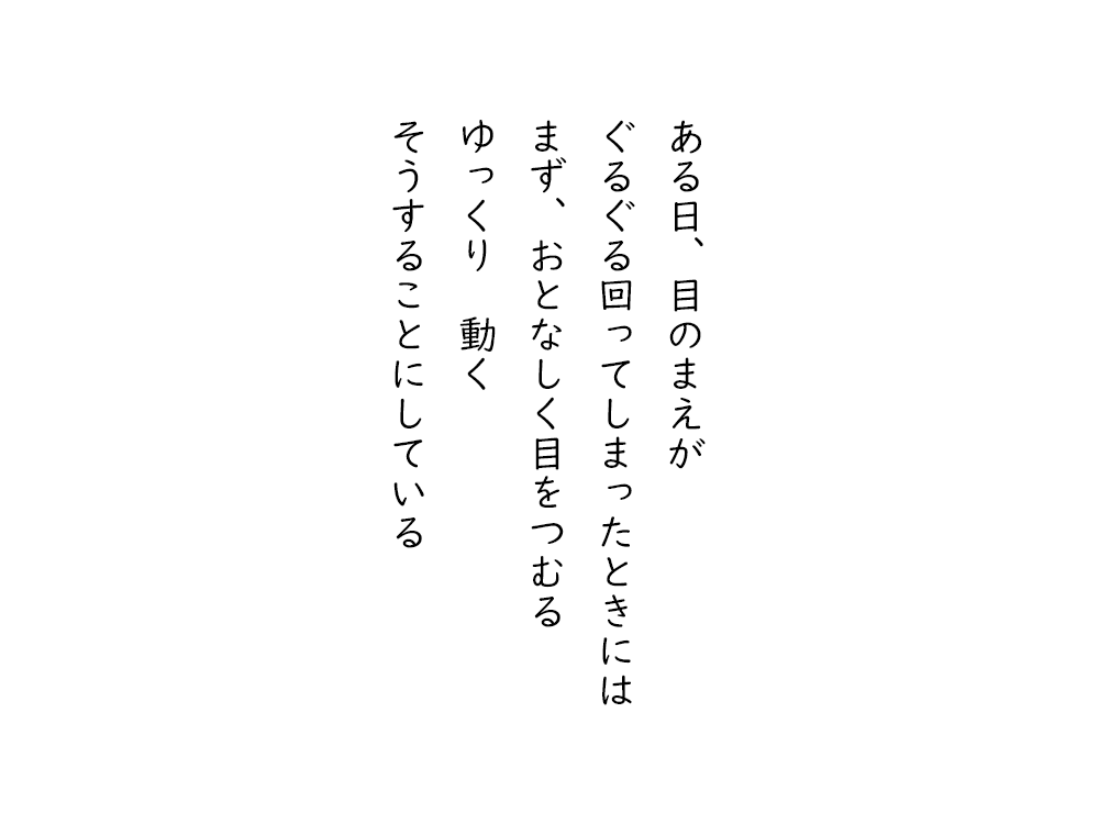 岩崎航の五行詩のテキスト画像。ある日、目のまえが、ぐるぐる回ってしまったときには、まず、おとなしく目をつむる、ゆっくり動く、そうすることにしている。