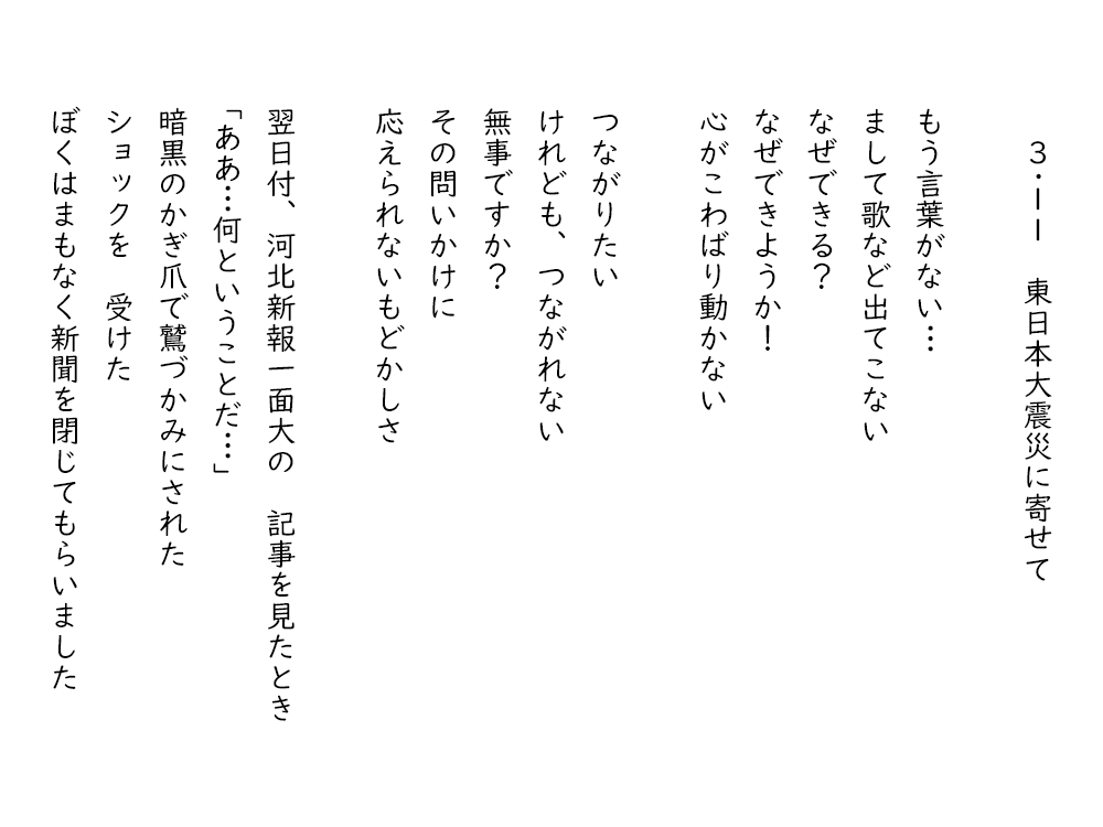 岩崎航の詩のテキスト画像。３・１１東日本大震災に寄せて、１。もう言葉がない、まして歌など出てこない、なぜできる、なぜできようか、心がこわばり動かない。つながりたい、けれども、つながれない、無事ですか、その問いかけに、応えられないもどかしさ。翌日付、河北新報一面大の記事を見たとき、ああ、何ということだ、暗黒のかぎ爪で鷲づかみにされた、ショックを受けた、ぼくはまもなく新聞を閉じてもらいました。