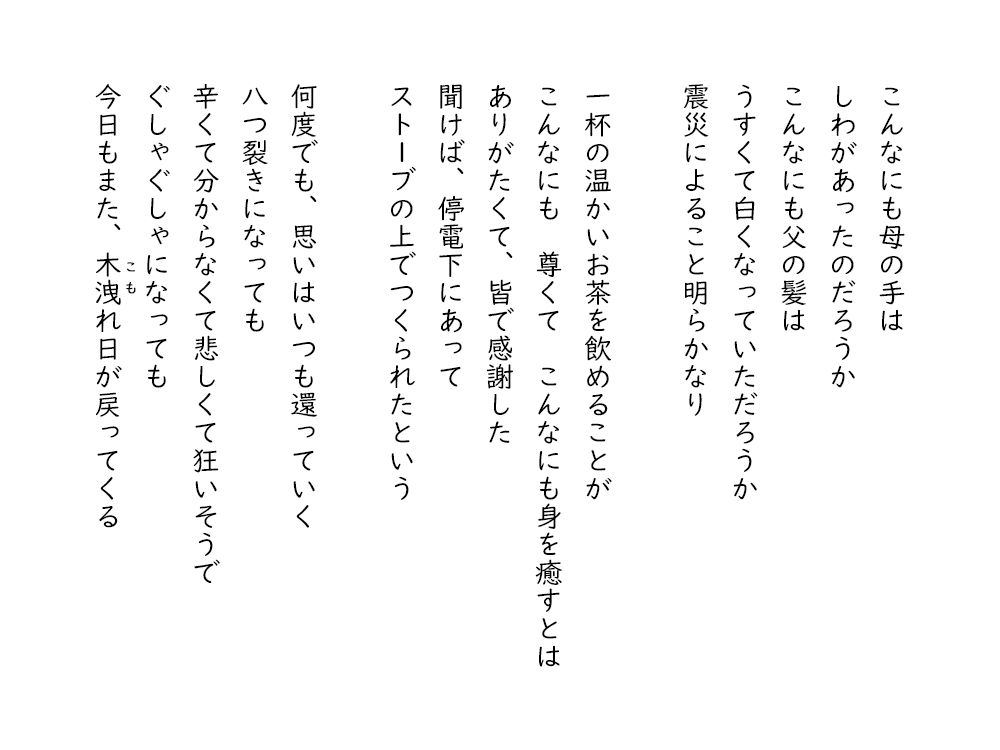 岩崎航の詩のテキスト画像。３・１１東日本大震災に寄せて、２。こんなにも母の手は、しわがあったのだろうか、こんなにも父の髪は、うすくて白くなっていただろうか、震災によること明らかなり。一杯の温かいお茶を飲めることが、こんなにも尊くて、こんなにも身を癒すとは、ありがたくて、皆で感謝した、聞けば、停電下にあって、ストーブの上でつくられたという。何度でも、思いはいつも還っていく、八つ裂きになっても、辛くて分からなくて悲しくて狂いそうで、ぐしゃぐしゃになっても、今日もまた、木洩れ日が戻ってくる。