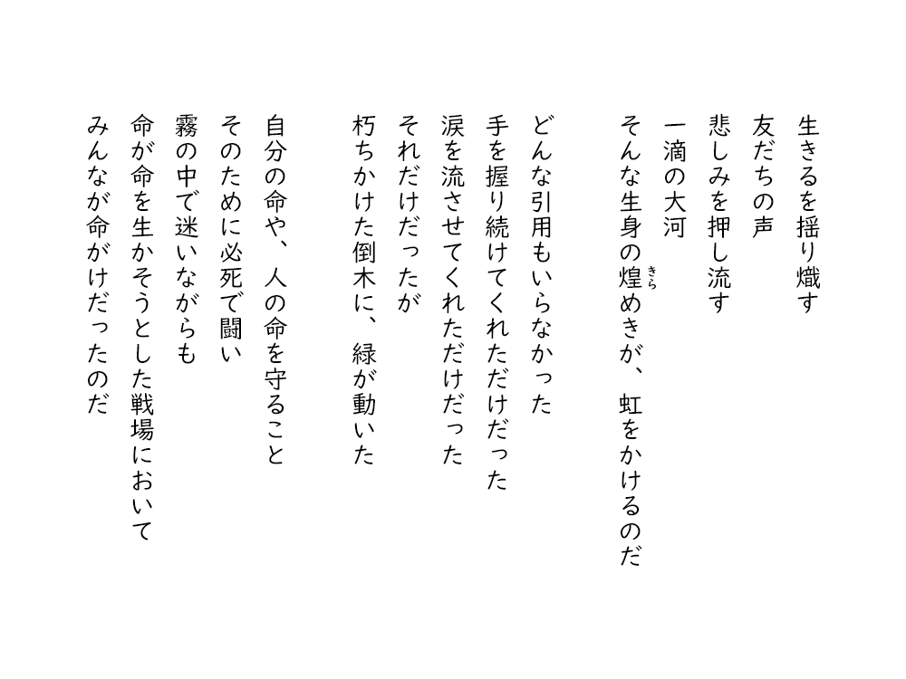 岩崎航の詩のテキスト画像。３・１１東日本大震災に寄せて、３。生きるを揺り熾す、友だちの声、悲しみを押し流す、一滴の大河、そんな生身の煌めきが、虹をかけるのだ。どんな引用もいらなかった、手を握り続けてくれただけだった、涙を流させてくれただけだった、それだけだったが、朽ちかけた倒木に、緑が動いた。自分の命や、人の命を守ること、そのために必死で闘い、霧の中で迷いながらも、命が命を生かそうとした戦場において、みんなが命がけだったのだ。