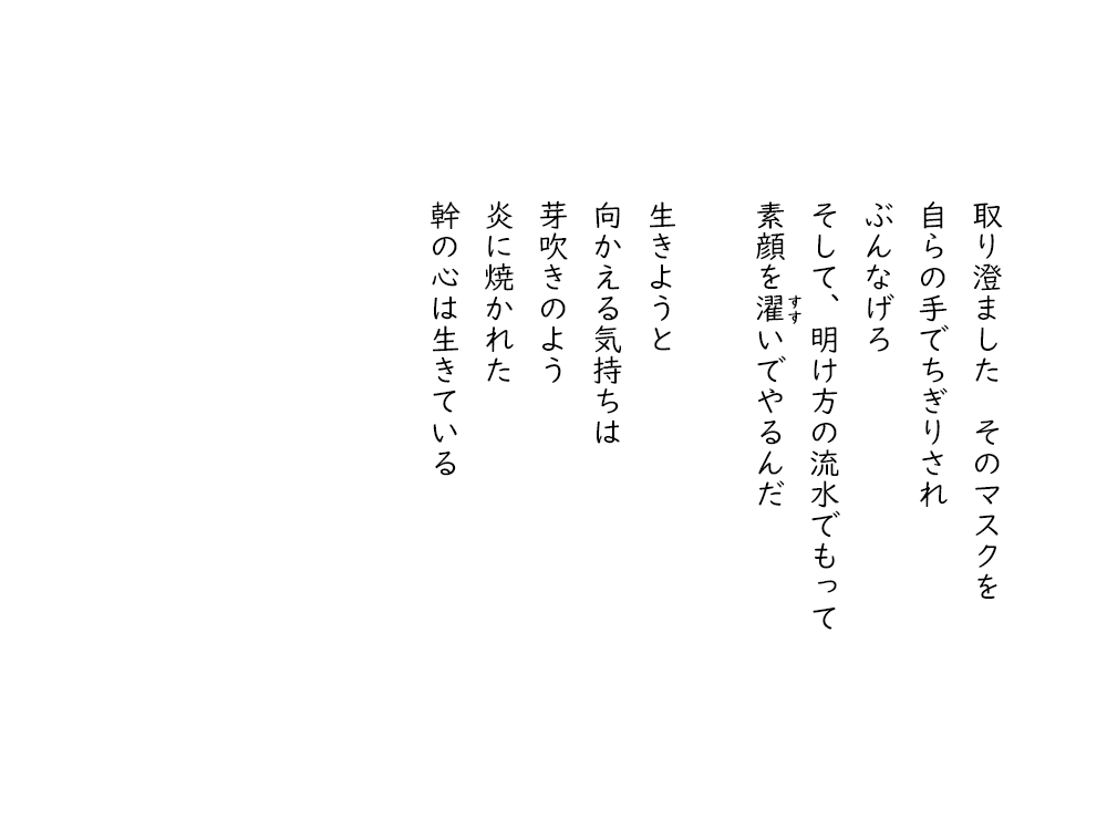 岩崎航の詩のテキスト画像。３・１１東日本大震災に寄せて、４。取り澄ました、そのマスクを、自らの手でちぎりされ、ぶんなげろ、そして、明け方の流水でもって、素顔を濯いでやるんだ。生きようと、向かえる気持ちは、芽吹きのよう、炎に焼かれた、幹の心は生きている。