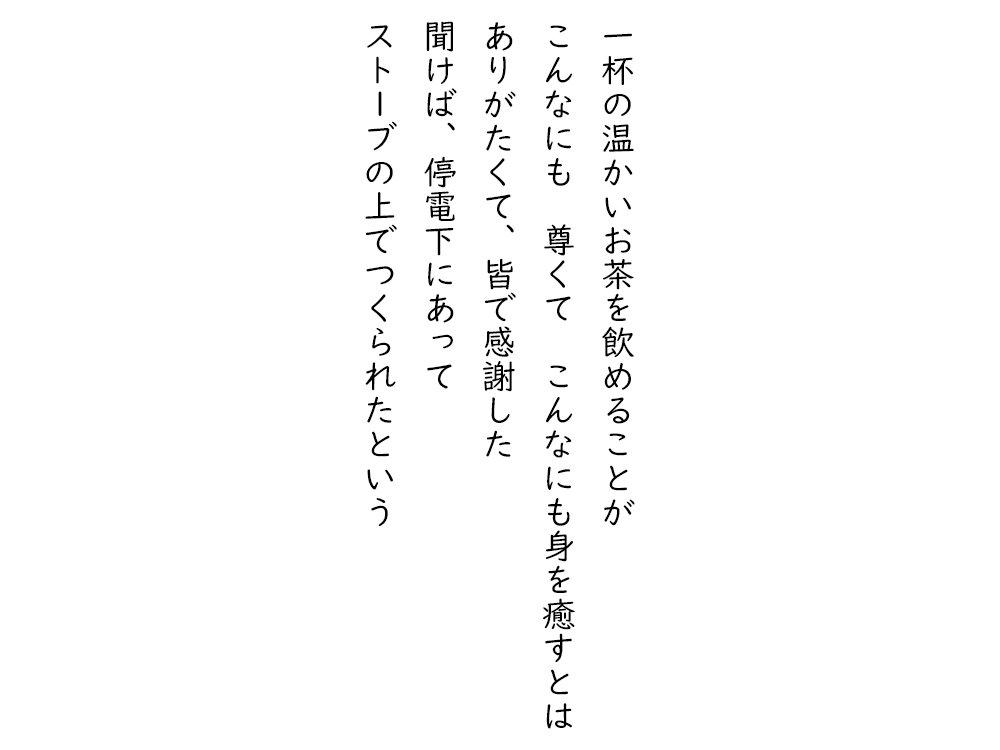 岩崎航の五行詩のテキスト画像。一杯の温かいお茶を飲めることが、こんなにも尊くて、こんなにも身を癒すとは、ありがたくて、皆で感謝した、聞けば、停電下にあって、ストーブの上でつくられたという。