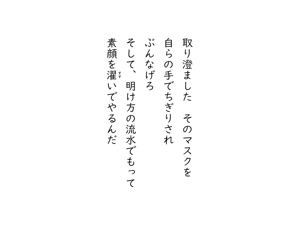岩崎航の五行詩のテキスト画像。取り澄ました、そのマスクを、 自らの手でちぎりされ、ぶんなげろ、そして、明け方の流水でもって、素顔をすすいでやるんだ。