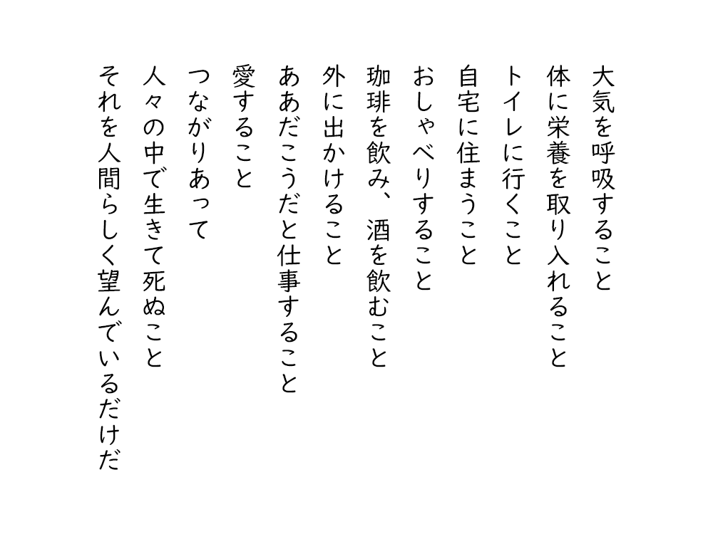 岩崎航の詩のテキスト画像。大気を呼吸すること、体に栄養を取り入れること、トイレに行くこと、自宅に住まうこと、おしゃべりすること、珈琲を飲み、酒を飲むこと、外に出かけること、ああだこうだと仕事すること、愛すること、つながりあって、人々の中で生きて死ぬこと、それを人間らしく望んでいるだけだ。