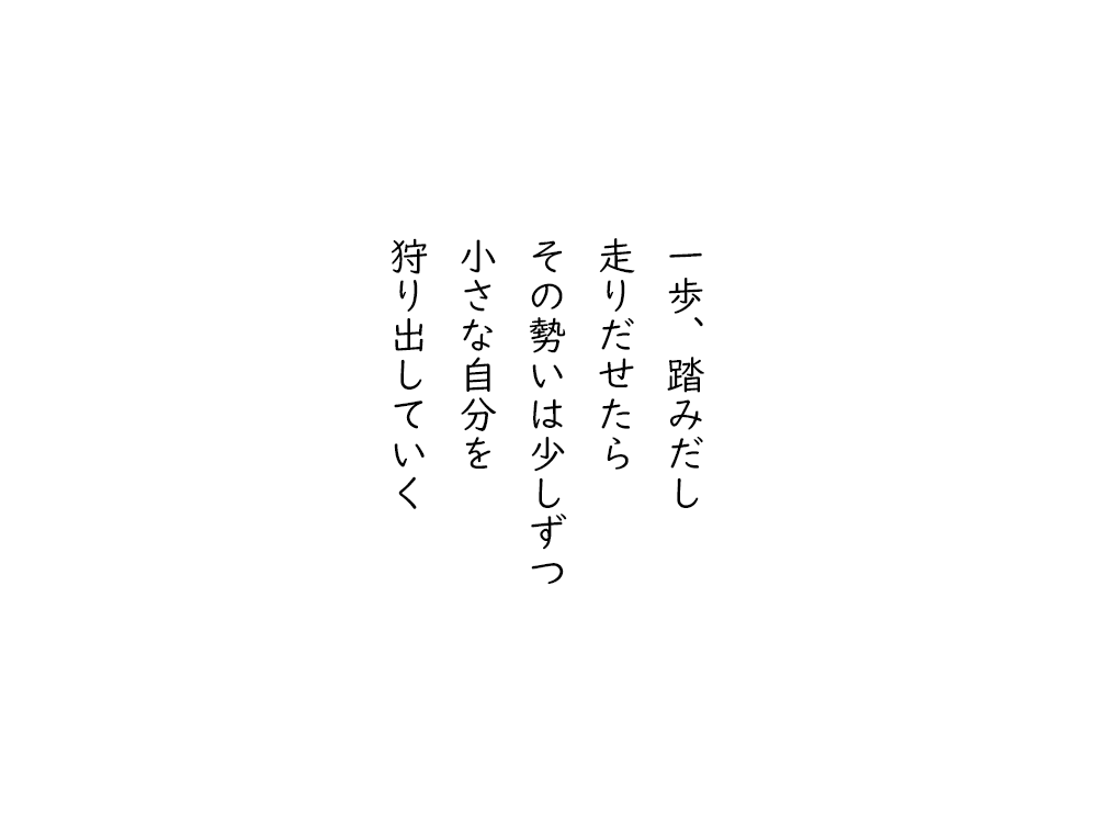 岩崎航の五行詩のテキスト画像。一歩、踏みだし、走りだせたら、その勢いは少しずつ、小さな自分を、狩り出していく。