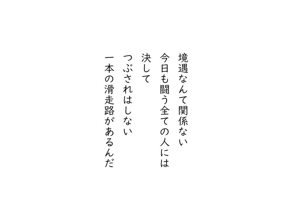岩崎航の五行詩のテキスト画像。境遇なんて関係ない、今日も闘う全ての人には、決して、つぶされはしない、一本の滑走路があるんだ。