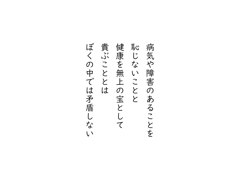 岩崎航の五行詩のテキスト画像。病気や障害のあることを、恥じないことと、健康をむじょうの宝として、とうとぶこととは、ぼくの中では矛盾しない。