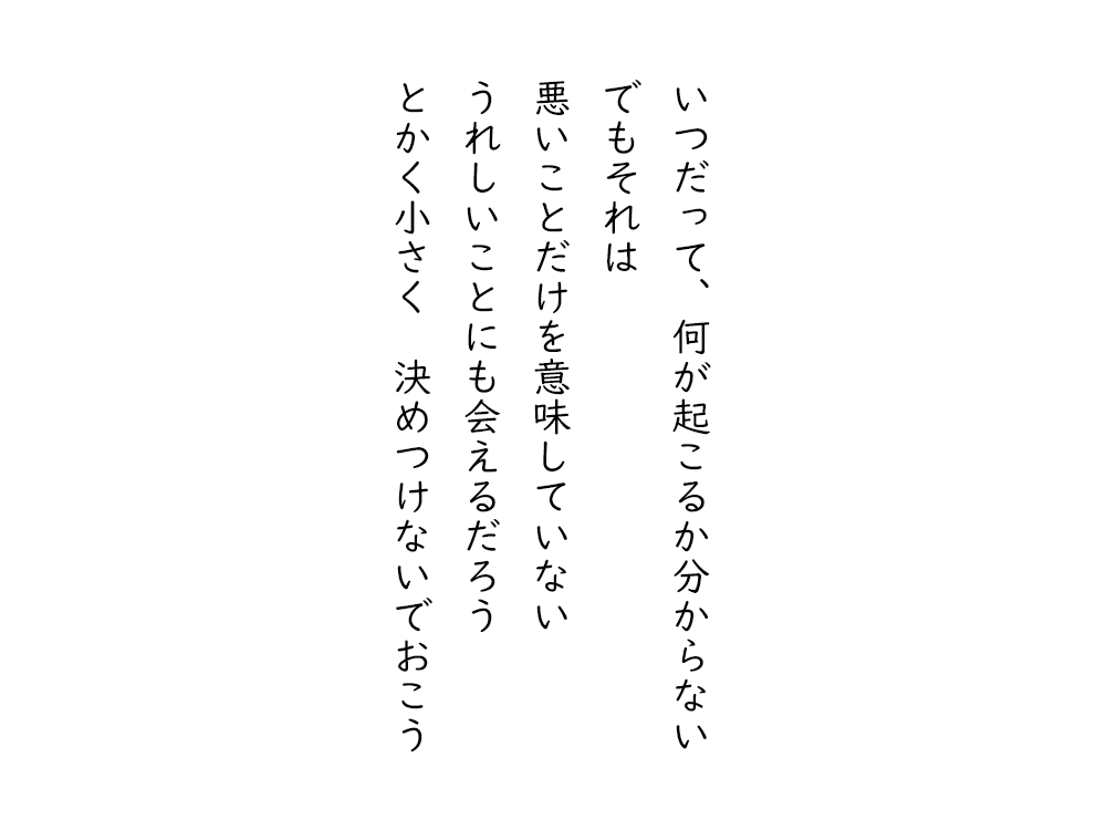 岩崎航の五行詩のテキスト画像。いつだって、何が起こるか分からない、でもそれは、悪いことだけを意味していない、うれしいことにも会えるだろう、とかく小さく決めつけないでおこう。
