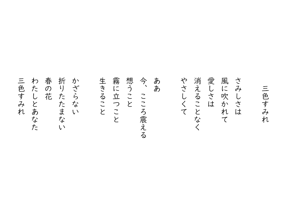 岩崎航の詩のテキスト画像。三色すみれ。さみしさは、風に吹かれて、愛しさは、消えることなく、やさしくて。ああ、今、こころ震える、想うこと、霧に立つこと、生きること。かざらない、折りたたまない、春の花、わたしとあなた、三色すみれ。