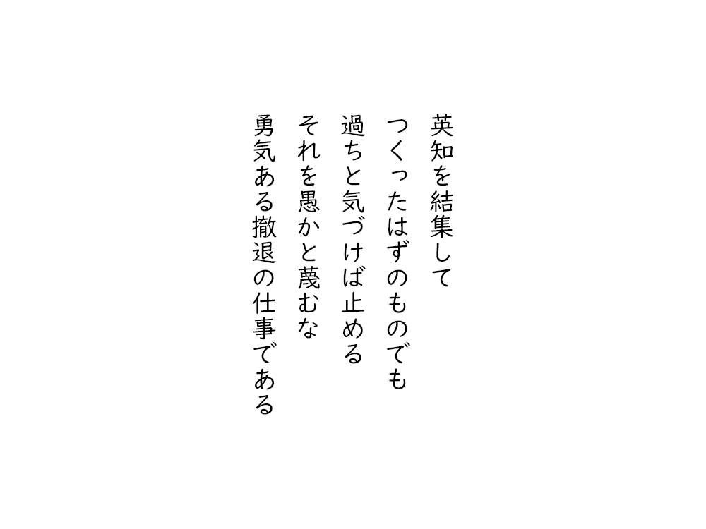 岩崎航の五行詩のテキスト画像。英知を結集して、つくったはずのものでも、過ちと気づけば止める、それを愚かと蔑むな、勇気ある撤退の仕事である。