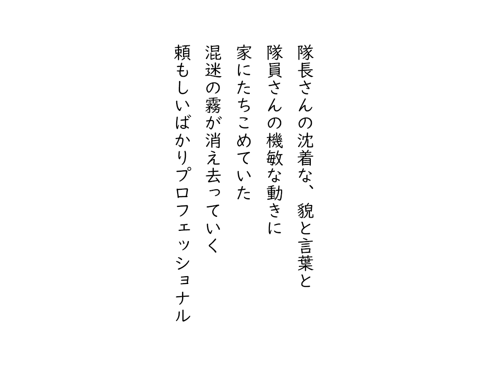 岩崎航の五行詩のテキスト画像。隊長さんの沈着な、貌と言葉と、隊員さんの機敏な動きに、家にたちこめていた、混迷の霧が消え去っていく、頼もしいばかりプロフェッショナル。