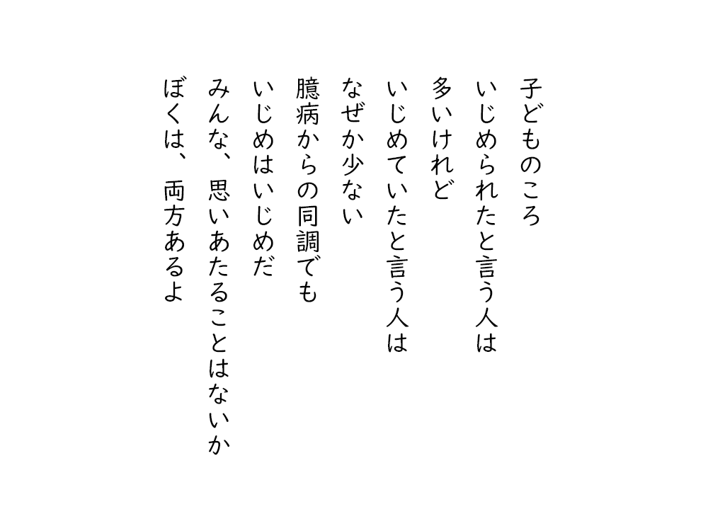岩崎航の詩のテキスト画像。子どものころ、いじめられたと言う人は、多いけれど、いじめていたと言う人は、なぜか少ない、臆病からの同調でも、いじめはいじめだ、みんな、思いあたることはないか、ぼくは、両方あるよ。