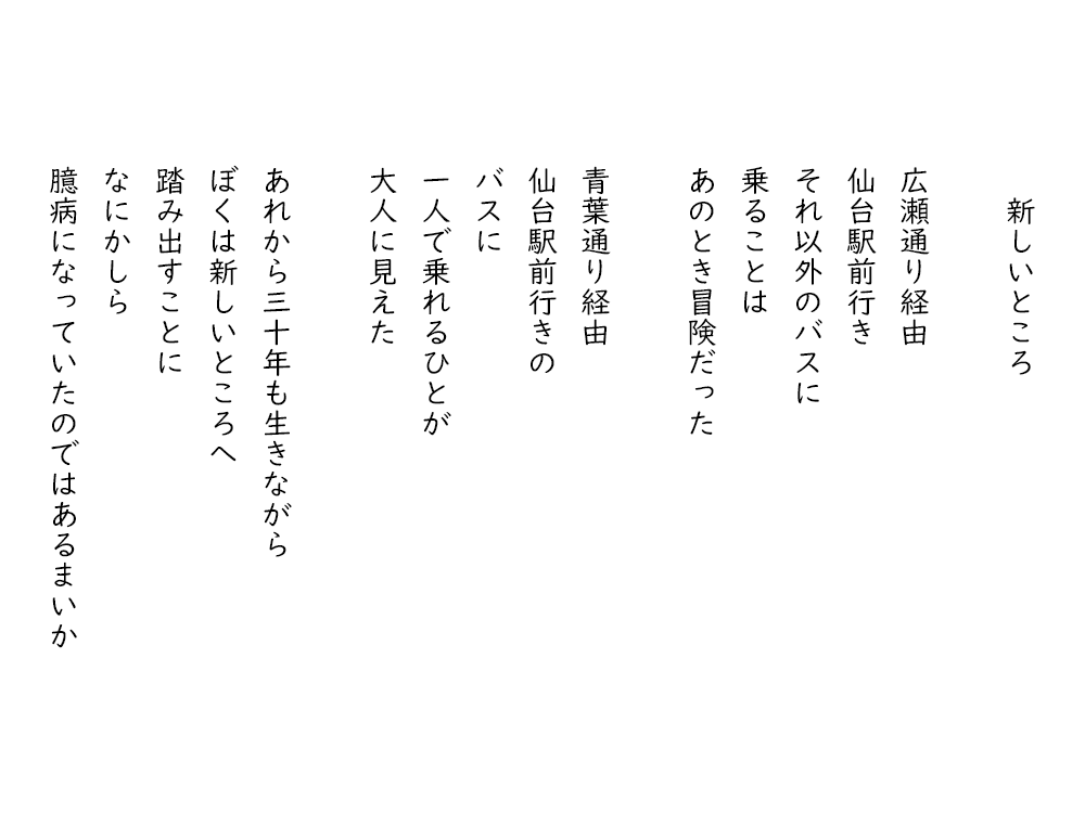 岩崎航の詩のテキスト画像。「新しいところ」、広瀬通り経由、仙台駅前行き、それ以外のバスに、乗ることは、あのとき冒険だった。青葉通り経由、仙台駅前行きの、バスに、一人で乗れるひとが、大人に見えた。あれから三十年も生きながら、ぼくは新しいところへ、踏み出すことに、なにかしら、臆病になっていたのではあるまいか。