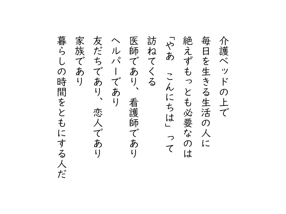 岩崎航の詩のテキスト画像。介護ベッドの上で、毎日を生きる生活の人に、絶えずもっとも必要なのは、「やあ、こんにちは」って、訪ねてくる、医師であり、看護師であり、ヘルパーであり、友だちであり、恋人であり、家族であり、暮らしの時間をともにする人だ。