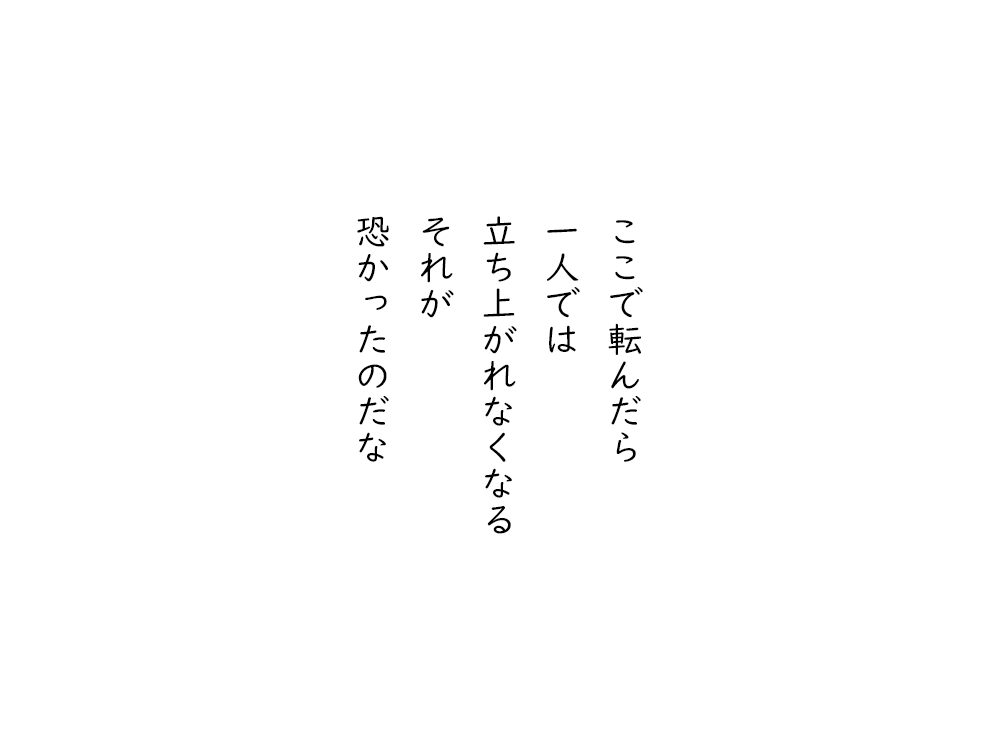 岩崎航の五行詩のテキスト画像。ここで転んだら、一人では、立ち上がれなくなる、それが、恐かったのだな。